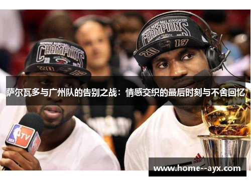 萨尔瓦多与广州队的告别之战：情感交织的最后时刻与不舍回忆