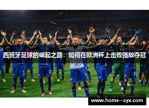 西班牙足球的崛起之路:如何在欧洲杯上击败强敌夺冠 西班牙足球的崛起之路:如何在欧洲杯上击败强敌夺冠