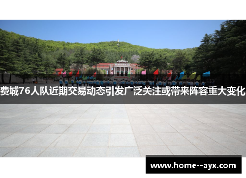 费城76人队近期交易动态引发广泛关注或带来阵容重大变化 费城76人队近期交易动态引发广泛关注或带来阵容重大变化