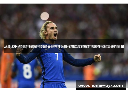 从战术枢纽到精神领袖格列兹曼世界杯关键作用深度解析对法国夺冠的决定性影响