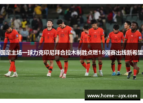 国足主场一球力克印尼拜合拉木制胜点燃18强赛出线新希望
